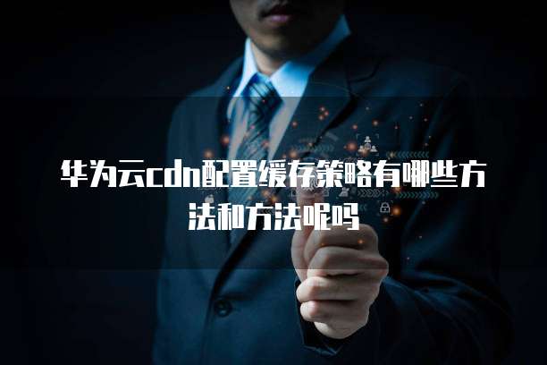 华为云cdn配置缓存策略有哪些方法和方法呢吗