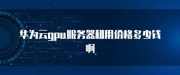 华为云gpu服务器租用价格多少钱啊