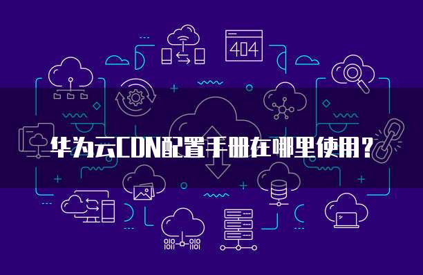 华为云CDN配置手册在哪里使用?