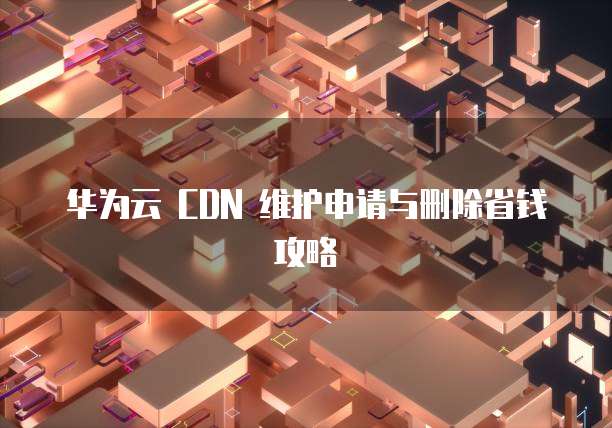 华为云 CDN 维护申请与删除省钱攻略