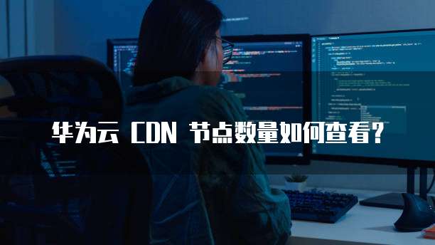 华为云 CDN 节点数量如何查看?