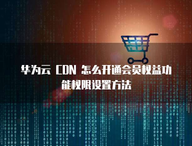 华为云 CDN 怎么开通会员权益功能权限设置方法