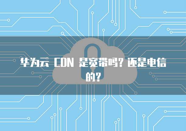 华为云 CDN 是宽带吗?还是电信的?