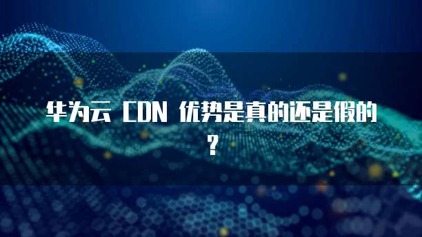 华为云 CDN 优势是真的还是假的?