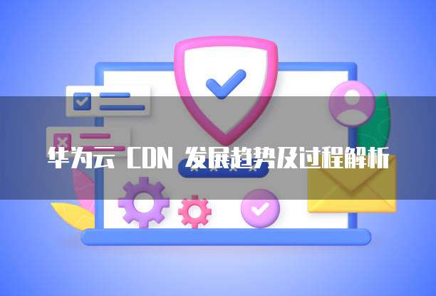 华为云 CDN 发展趋势及过程解析