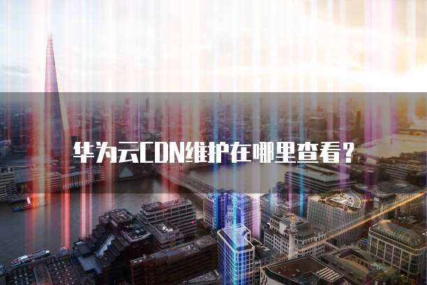 华为云CDN维护在哪里查看?