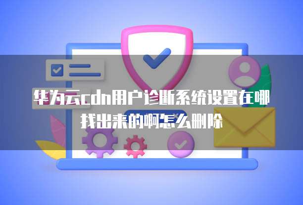 华为云cdn用户诊断系统设置在哪找出来的啊怎么删除