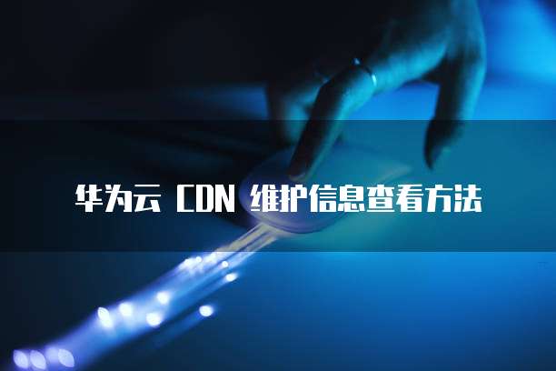华为云 CDN 维护信息查看方法