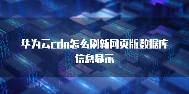 华为云cdn怎么刷新网页版数据库信息显示