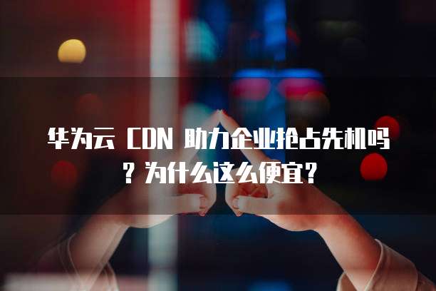 华为云 CDN 助力企业抢占先机吗?为什么这么便宜?