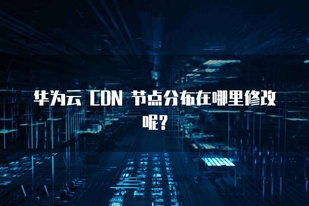 华为云 CDN 节点分布在哪里修改呢?