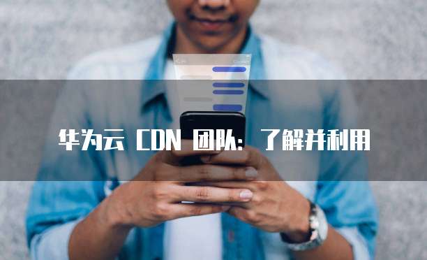 华为云 CDN 团队:了解并利用