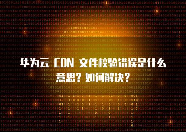 华为云 CDN 文件校验错误是什么意思?如何解决?