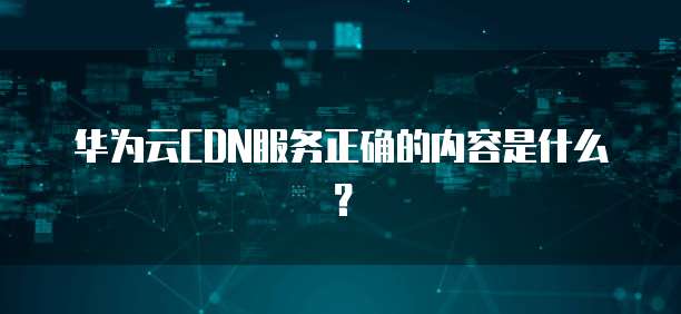 华为云CDN服务正确的内容是什么?