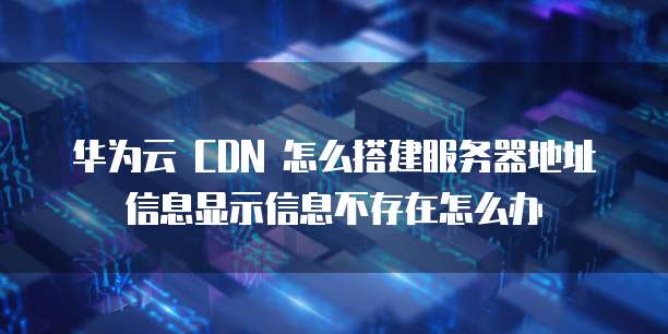 华为云 CDN 怎么搭建服务器地址信息显示信息不存在怎么办