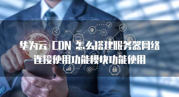 华为云 CDN 怎么搭建服务器网络连接使用功能模块功能使用