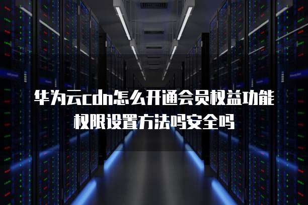 华为云cdn怎么开通会员权益功能权限设置方法吗安全吗