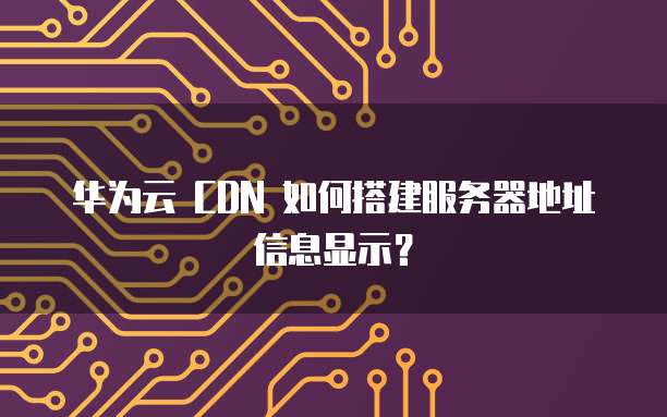华为云 CDN 如何搭建服务器地址信息显示?