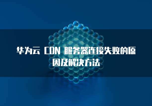 华为云 CDN 服务器连接失败的原因及解决方法