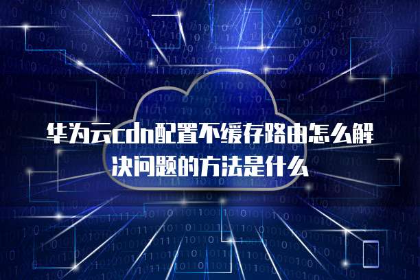 华为云cdn配置不缓存路由怎么解决问题的方法是什么