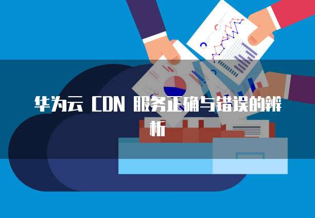华为云 CDN 服务正确与错误的辨析