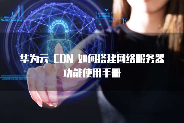 华为云 CDN 如何搭建网络服务器功能使用手册