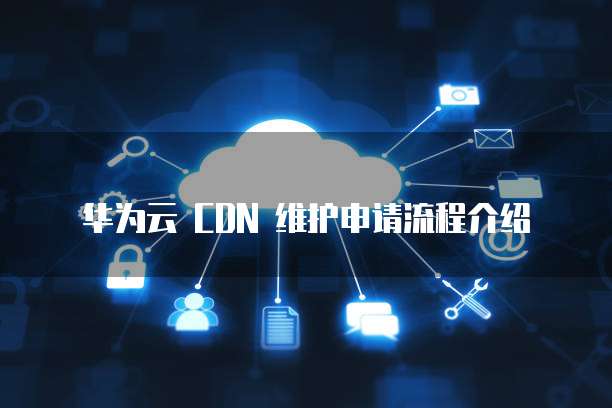 华为云 CDN 维护申请流程介绍