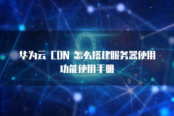 华为云 CDN 怎么搭建服务器使用功能使用手册