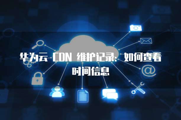 华为云 CDN 维护记录：如何查看时间信息