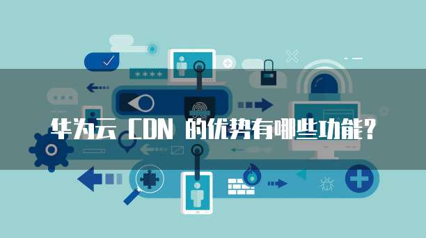 华为云 CDN 的优势有哪些功能?