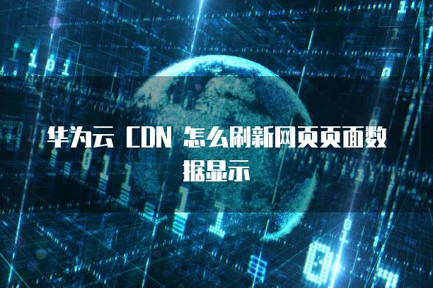 华为云 CDN 怎么刷新网页页面数据显示