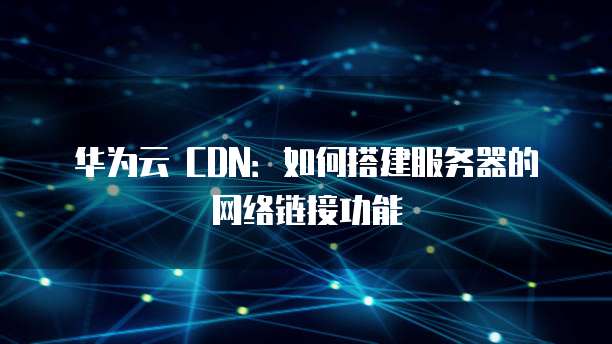 华为云 CDN:如何搭建服务器的网络链接功能