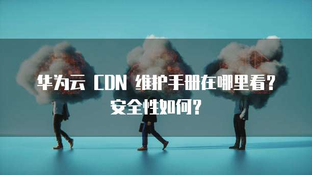 华为云 CDN 维护手册在哪里看?安全性如何?