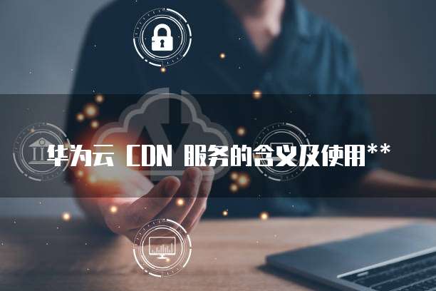 华为云 CDN 服务的含义及使用