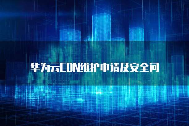 华为云CDN维护申请及安全问