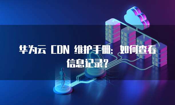 华为云 CDN 维护手册:如何查看信息记录?