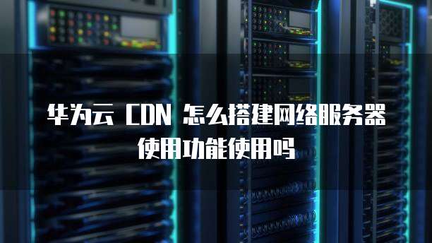 华为云 CDN 怎么搭建网络服务器使用功能使用吗