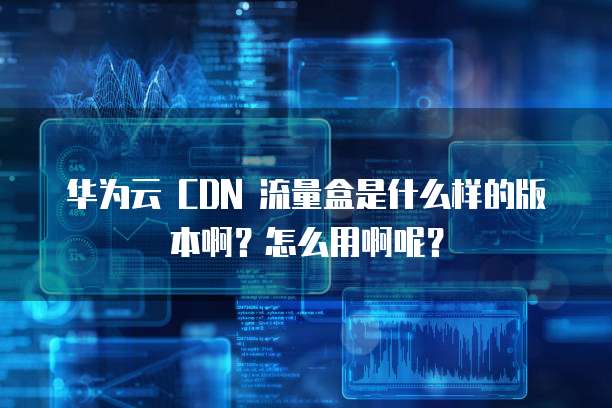 华为云 CDN 流量盒是什么样的版本啊?怎么用啊呢?