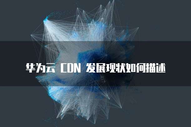 华为云 CDN 发展现状如何描述