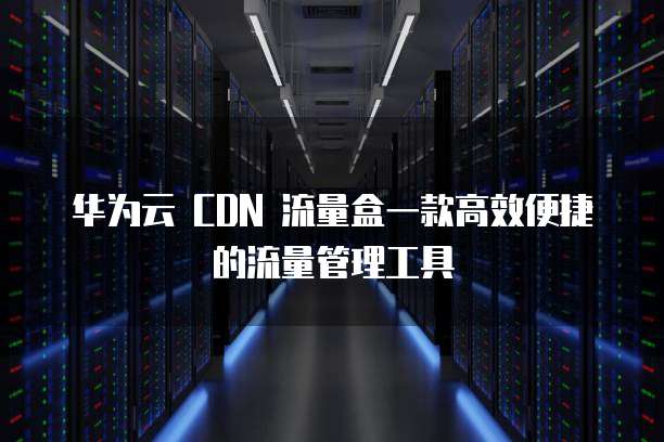 华为云 CDN 流量盒一款高效便捷的流量管理工具