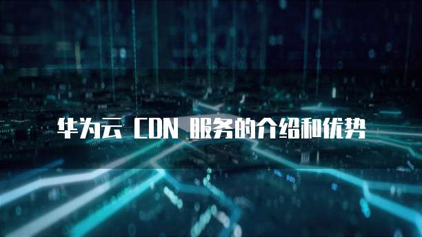 华为云 CDN 服务的介绍和优势
