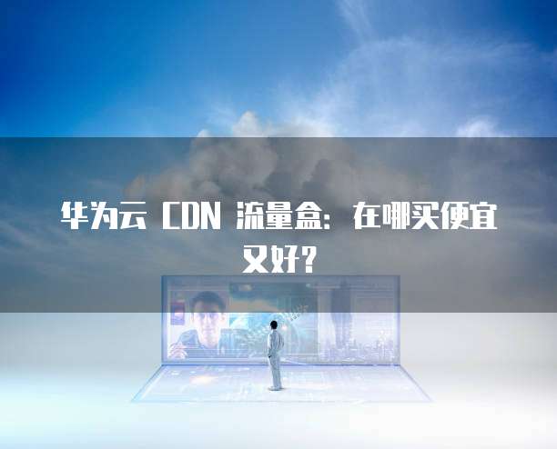 华为云 CDN 流量盒：在哪买便宜又好？
