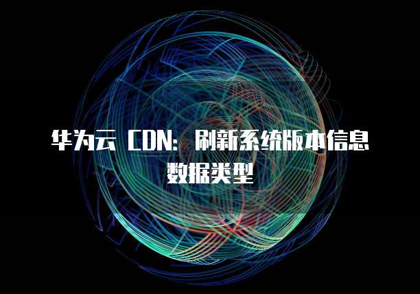 华为云 CDN：刷新系统版本信息数据类型