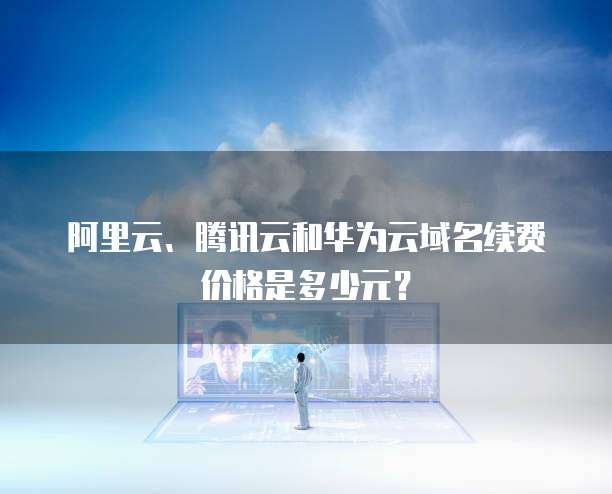 阿里云、腾讯云和华为云域名续费价格是多少元?