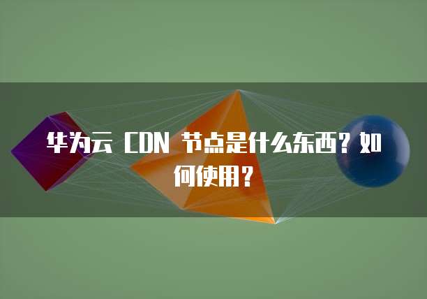华为云 CDN 节点是什么东西?如何使用?