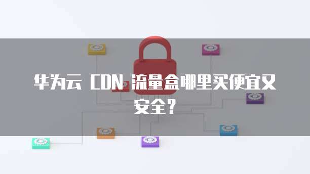 华为云 CDN 流量盒哪里买便宜又安全?