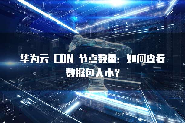 华为云 CDN 节点数量:如何查看数据包大小?