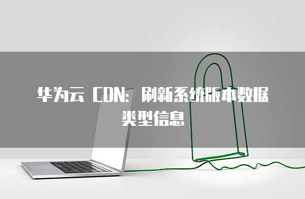 华为云 CDN:刷新系统版本数据类型信息