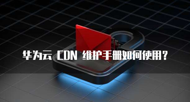 华为云 CDN 维护手册如何使用?