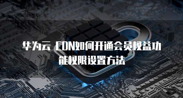 华为云 CDN如何开通会员权益功能权限设置方法